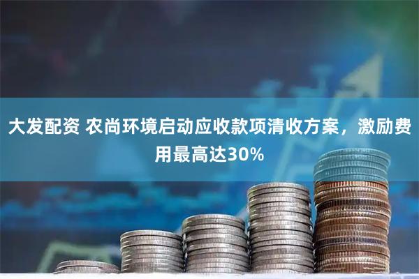 大发配资 农尚环境启动应收款项清收方案，激励费用最高达30%
