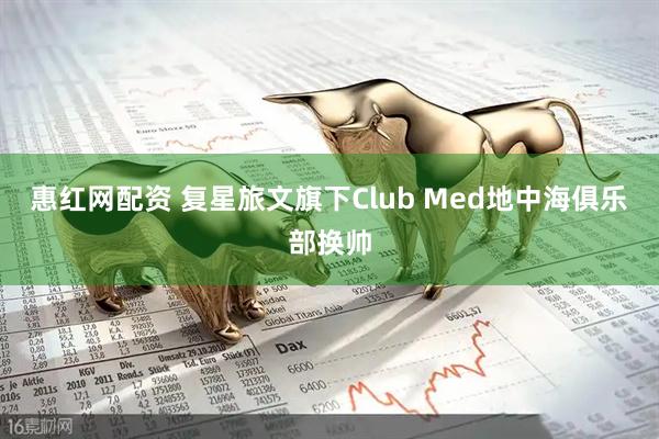 惠红网配资 复星旅文旗下Club Med地中海俱乐部换帅