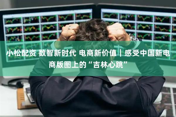 小松配资 数智新时代 电商新价值｜感受中国新电商版图上的“吉林心跳”