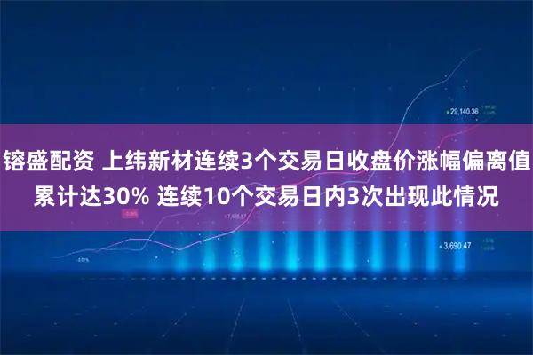 镕盛配资 上纬新材连续3个交易日收盘价涨幅偏离值累计达30% 连续10个交易日内3次出现此情况