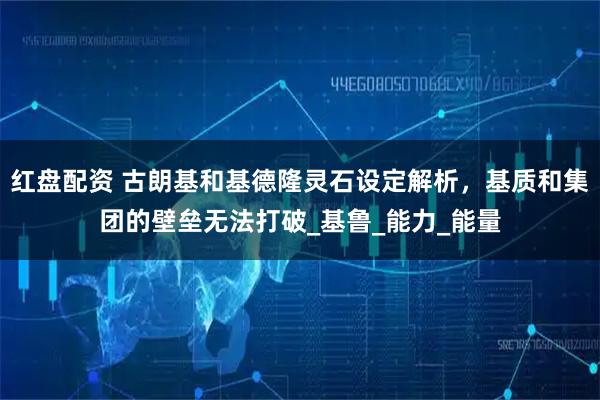 红盘配资 古朗基和基德隆灵石设定解析，基质和集团的壁垒无法打破_基鲁_能力_能量