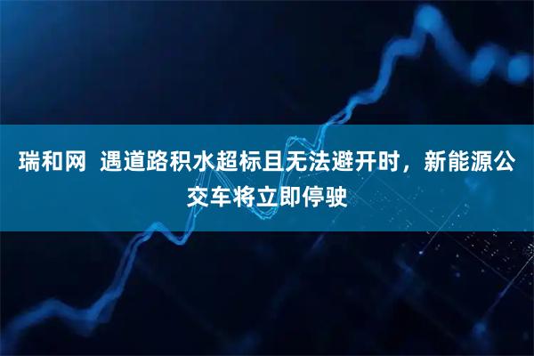 瑞和网  遇道路积水超标且无法避开时，新能源公交车将立即停驶