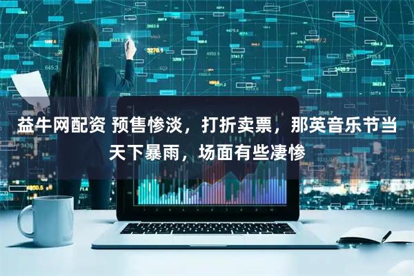 益牛网配资 预售惨淡，打折卖票，那英音乐节当天下暴雨，场面有些凄惨