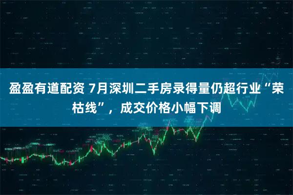 盈盈有道配资 7月深圳二手房录得量仍超行业“荣枯线”，成交价格小幅下调