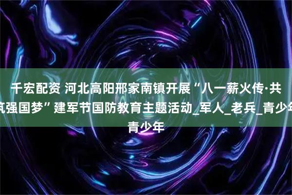 千宏配资 河北高阳邢家南镇开展“八一薪火传·共筑强国梦”建军节国防教育主题活动_军人_老兵_青少年