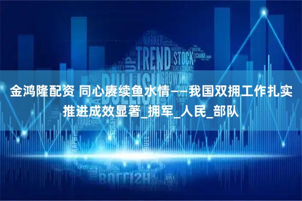 金鸿隆配资 同心赓续鱼水情——我国双拥工作扎实推进成效显著_拥军_人民_部队