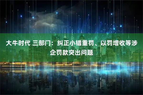 大牛时代 三部门：纠正小错重罚、以罚增收等涉企罚款突出问题