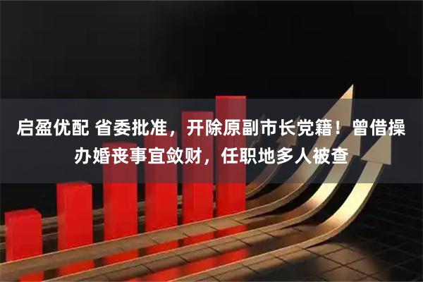 启盈优配 省委批准，开除原副市长党籍！曾借操办婚丧事宜敛财，任职地多人被查