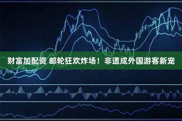 财富加配资 邮轮狂欢炸场！非遗成外国游客新宠