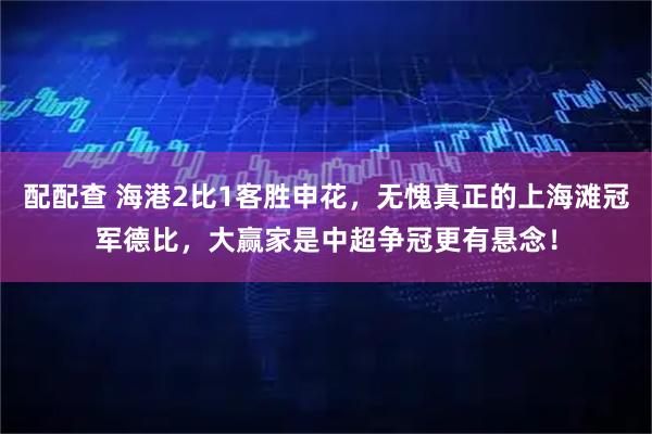 配配查 海港2比1客胜申花，无愧真正的上海滩冠军德比，大赢家是中超争冠更有悬念！