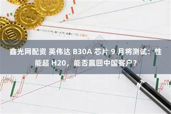 鑫光网配资 英伟达 B30A 芯片 9 月将测试：性能超 H20，能否赢回中国客户？