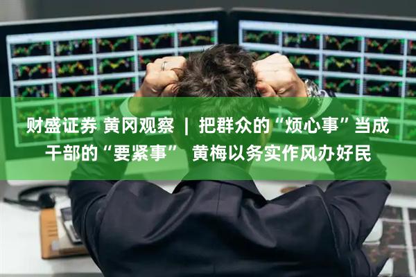 财盛证券 黄冈观察  |  把群众的“烦心事”当成干部的“要紧事”  黄梅以务实作风办好民
