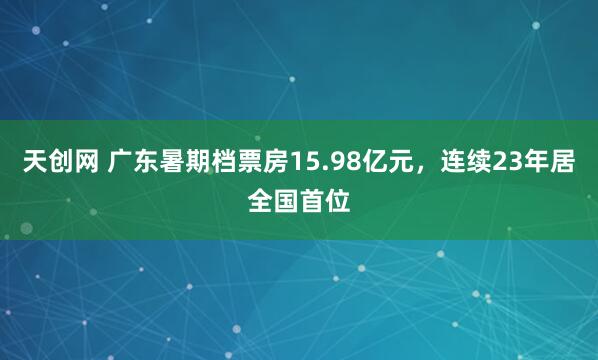 天创网 广东暑期档票房15.98亿元，连续23年居全国首位