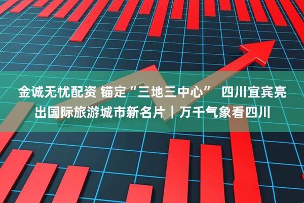 金诚无忧配资 锚定“三地三中心”  四川宜宾亮出国际旅游城市新名片｜万千气象看四川