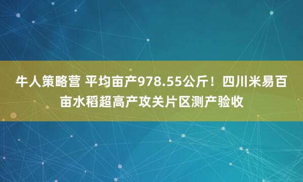 牛人策略营 平均亩产978.55公斤！四川米易百亩水稻超高产攻关片区测产验收