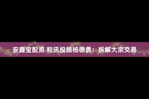 安鑫宝配资 和讯投顾杨德勇：拆解大宗交易