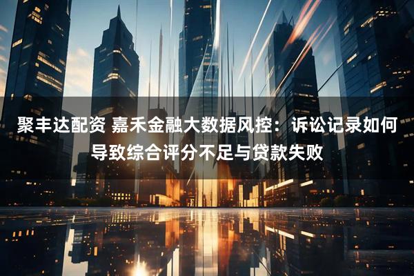 聚丰达配资 嘉禾金融大数据风控：诉讼记录如何导致综合评分不足与贷款失败
