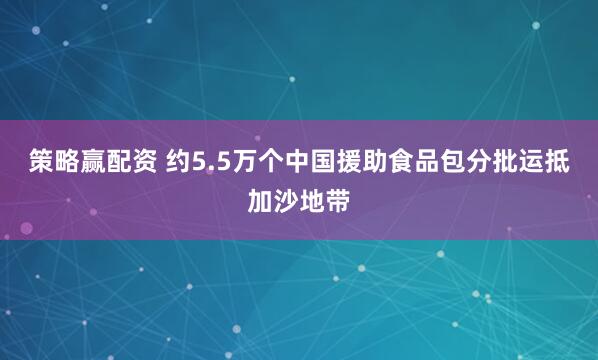 策略赢配资 约5.5万个中国援助食品包分批运抵加沙地带