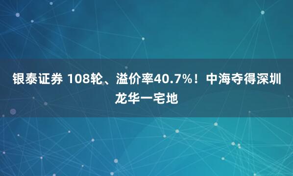 银泰证券 108轮、溢价率40.7%！中海夺得深圳龙华一宅地