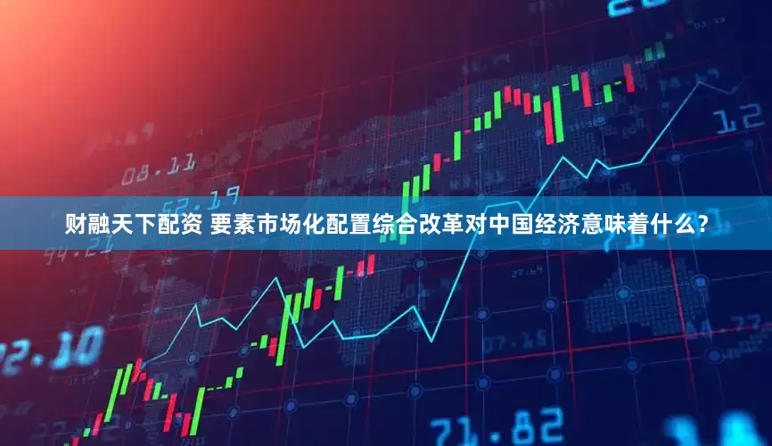财融天下配资 要素市场化配置综合改革对中国经济意味着什么？