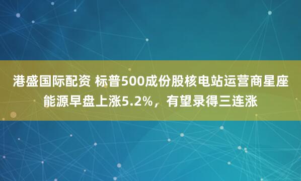 港盛国际配资 标普500成份股核电站运营商星座能源早盘上涨5.2%，有望录得三连涨