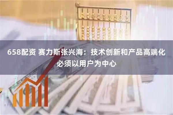 658配资 赛力斯张兴海：技术创新和产品高端化必须以用户为中心