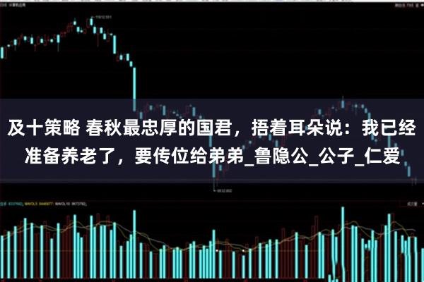 及十策略 春秋最忠厚的国君，捂着耳朵说：我已经准备养老了，要传位给弟弟_鲁隐公_公子_仁爱