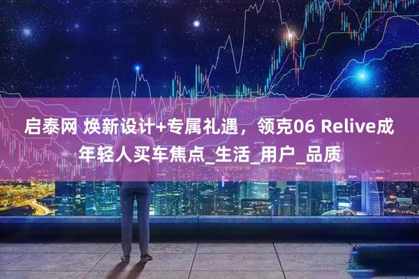 启泰网 焕新设计+专属礼遇，领克06 Relive成年轻人买车焦点_生活_用户_品质