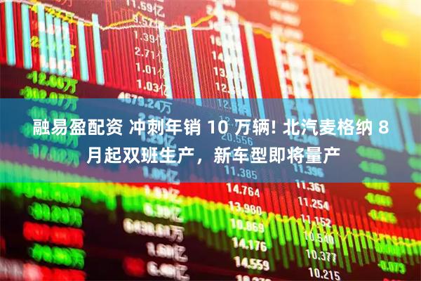 融易盈配资 冲刺年销 10 万辆! 北汽麦格纳 8 月起双班生产，新车型即将量产