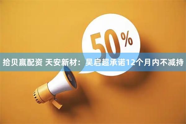 拾贝赢配资 天安新材：吴启超承诺12个月内不减持
